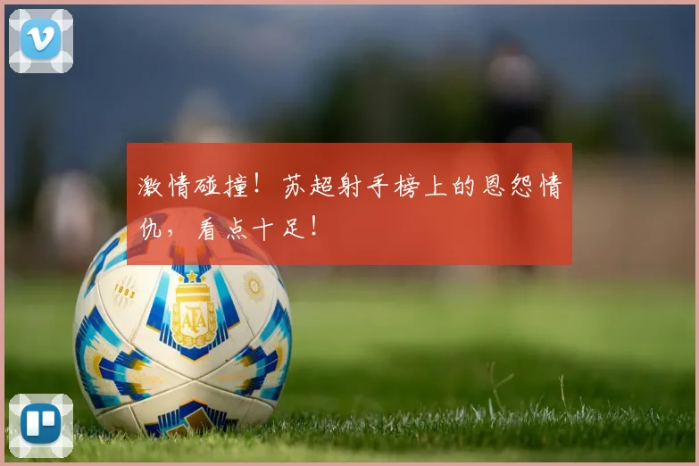 激情碰撞！苏超射手榜上的恩怨情仇，看点十足！