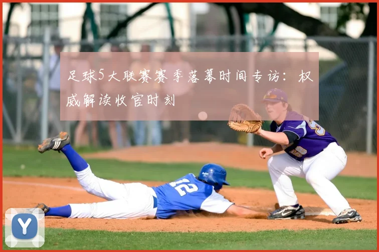 足球5大联赛赛季落幕时间专访：权威解读收官时刻