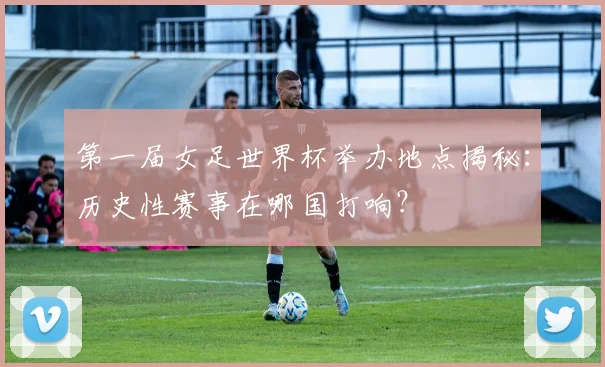 第一届女足世界杯举办地点揭秘：历史性赛事在哪国打响？