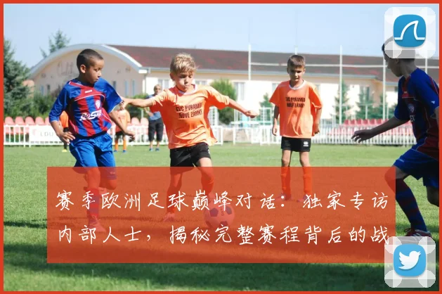 赛季欧洲足球巅峰对话:独家专访内部人士,揭秘完整赛程背后的战略布局