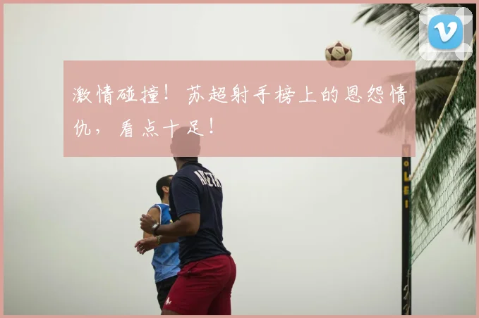 激情碰撞！苏超射手榜上的恩怨情仇，看点十足！