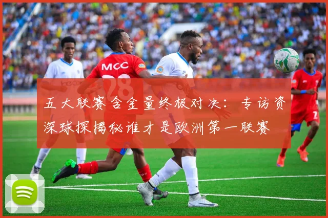 五大联赛含金量终极对决：专访资深球探揭秘谁才是欧洲第一联赛