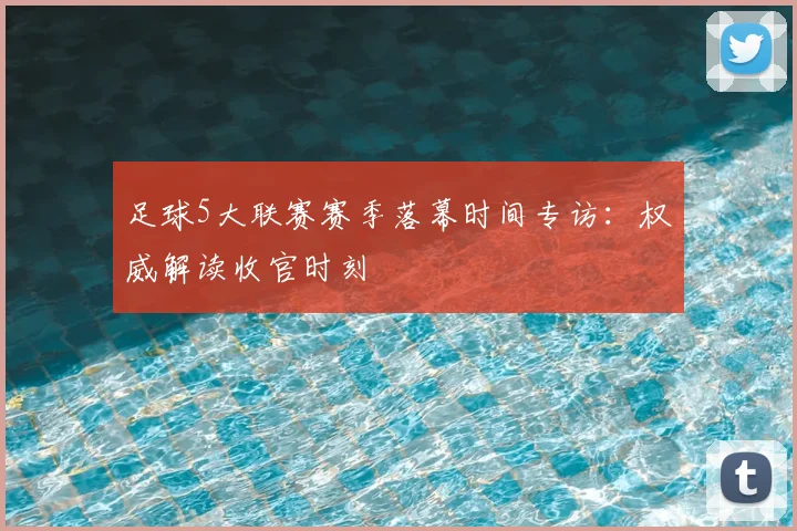 足球5大联赛赛季落幕时间专访：权威解读收官时刻